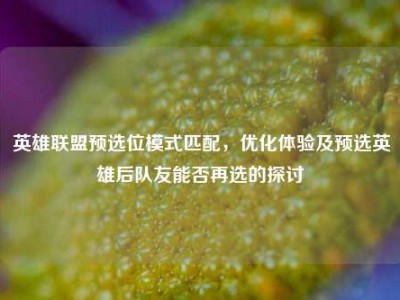 英雄联盟预选位模式匹配，优化体验及预选英雄后队友能否再选的探讨
