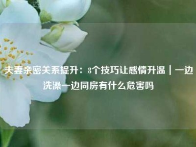 夫妻亲密关系提升：8个技巧让感情升温｜一边洗澡一边同房有什么危害吗