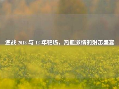 逆战 2018 与 12 年靶场，热血激情的射击盛宴