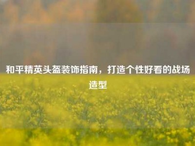 和平精英头盔装饰指南，打造个性好看的战场造型