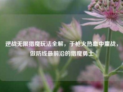 逆战无限猎魔玩法全解，于枪火热血中鏖战，做防线最前沿的猎魔勇士