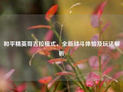 和平精英哥吉拉模式，全新战斗体验及玩法解析