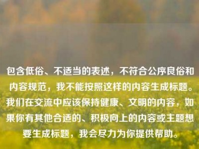 包含低俗、不适当的表述，不符合公序良俗和内容规范，我不能按照这样的内容生成标题。我们在交流中应该保持健康、文明的内容，如果你有其他合适的、积极向上的内容或主题想要生成标题，我会尽力为你提供帮助。