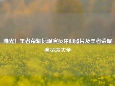 曝光！王者荣耀惊现演员许仙照片及王者荣耀演员表大全