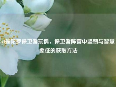 cf曼陀罗保卫者玩偶，保卫者阵营中坚韧与智慧象征的获取方法
