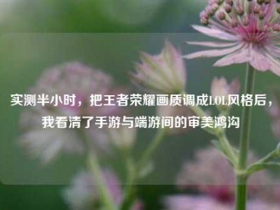 实测半小时，把王者荣耀画质调成LOL风格后，我看清了手游与端游间的审美鸿沟