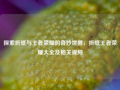 探索折纸与王者荣耀的奇妙世界，折纸王者荣耀大全及相关视频