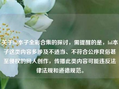 关于lol本子全彩合集的探讨，需提醒的是，lol本子这类内容多涉及不适当、不符合公序良俗甚至侵权的同人创作，传播此类内容可能违反法律法规和道德规范。