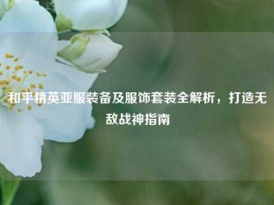 和平精英亚服装备及服饰套装全解析，打造无敌战神指南