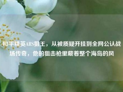 和平精英ARS狙王，从被质疑开挂到全网公认战场传奇，他的狙击枪里藏着整个海岛的风