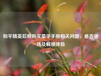 和平精英后期购买豪华手册相关问题，是否返场及解锁体验