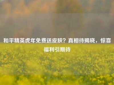 和平精英虎年免费送皮肤？真相待揭晓，惊喜福利引期待