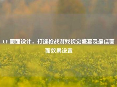 CF 画面设计，打造枪战游戏视觉盛宴及最佳画面效果设置