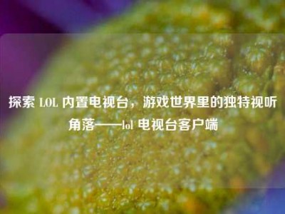 探索 LOL 内置电视台，游戏世界里的独特视听角落——lol 电视台客户端