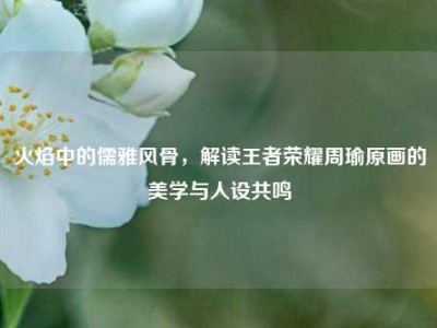 火焰中的儒雅风骨，解读王者荣耀周瑜原画的美学与人设共鸣