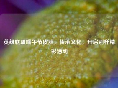 英雄联盟端午节皮肤，传承文化，开启别样精彩活动