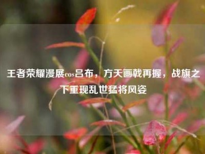 王者荣耀漫展cos吕布，方天画戟再握，战旗之下重现乱世猛将风姿