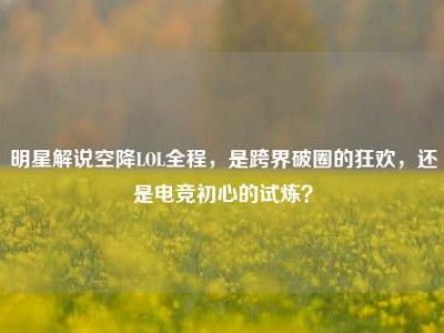 明星解说空降LOL全程，是跨界破圈的狂欢，还是电竞初心的试炼？