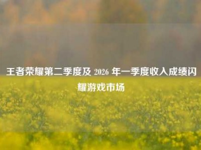 王者荣耀第二季度及 2026 年一季度收入成绩闪耀游戏市场