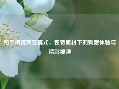 和平精英突变模式，独特素材下的刺激体验与精彩视频