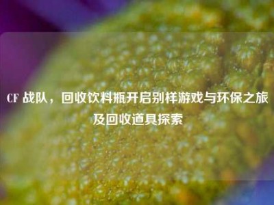 CF 战队，回收饮料瓶开启别样游戏与环保之旅及回收道具探索