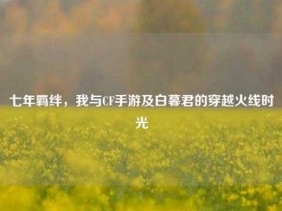 七年羁绊，我与CF手游及白暮君的穿越火线时光