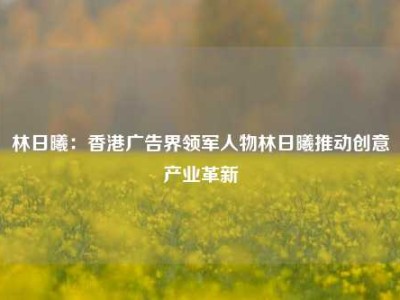 林日曦：香港广告界领军人物林日曦推动创意产业革新