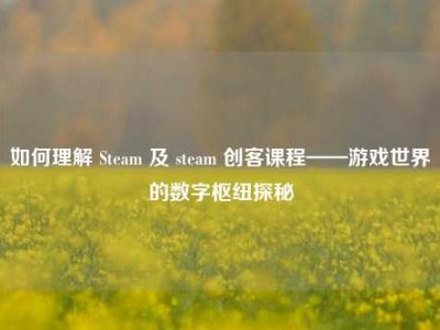 如何理解 Steam 及 steam 创客课程——游戏世界的数字枢纽探秘