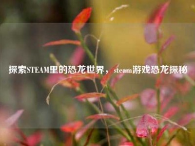 探索STEAM里的恐龙世界，steam游戏恐龙探秘
