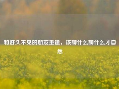 和好久不见的朋友重逢，该聊什么聊什么才自然