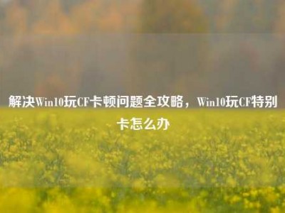 解决Win10玩CF卡顿问题全攻略，Win10玩CF特别卡怎么办