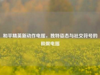 和平精英新动作电摇，独特姿态与社交符号的极限电摇
