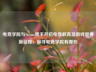 电竞学院与Steam携手开启电竞教育及游戏世界新征程，探寻电竞学院有哪些
