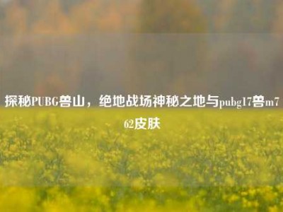 探秘PUBG兽山，绝地战场神秘之地与pubg17兽m762皮肤