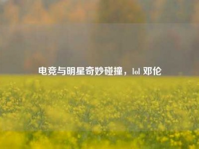 电竞与明星奇妙碰撞，lol 邓伦