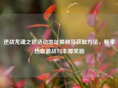 逆战龙魂之铠活动地址揭秘及获取方法，畅享热血激战与丰厚奖励