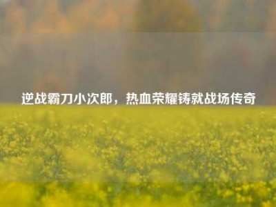 逆战霸刀小次郎，热血荣耀铸就战场传奇