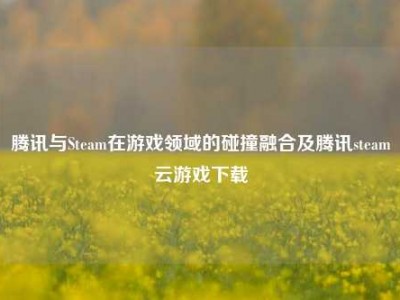 腾讯与Steam在游戏领域的碰撞融合及腾讯steam云游戏下载