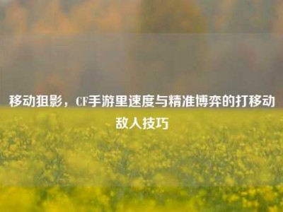 移动狙影，CF手游里速度与精准博弈的打移动敌人技巧