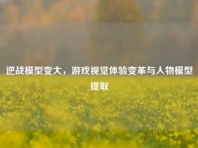 逆战模型变大，游戏视觉体验变革与人物模型提取
