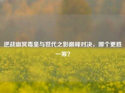 逆战幽冥毒皇与世代之影巅峰对决，哪个更胜一筹？