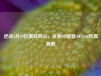 逆战6月20日激战风云，全新GP武器ARX160热血再燃