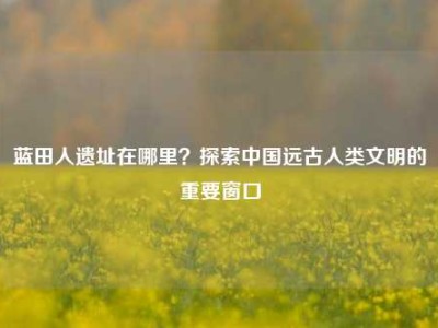 蓝田人遗址在哪里？探索中国远古人类文明的重要窗口