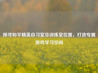 探寻和平精英自习室及训练室位置，打造专属游戏学习空间