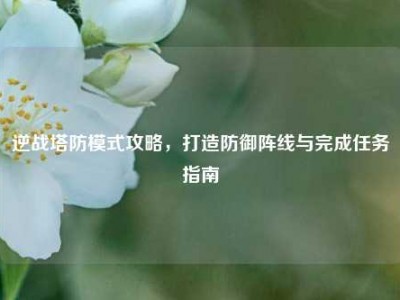 逆战塔防模式攻略，打造防御阵线与完成任务指南