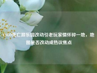 CSGO死亡游乐园改动引老玩家情怀碎一地，地图是否改动成热议焦点