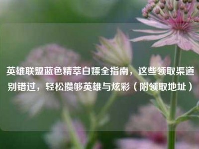 英雄联盟蓝色精萃白嫖全指南，这些领取渠道别错过，轻松攒够英雄与炫彩（附领取地址）