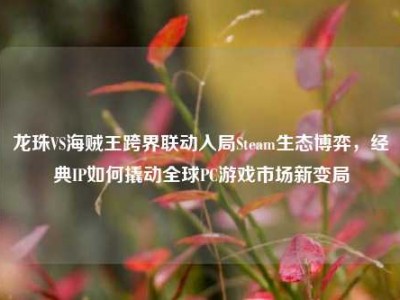 龙珠VS海贼王跨界联动入局Steam生态博弈，经典IP如何撬动全球PC游戏市场新变局