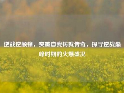 逆战逆颠锋，突破自我铸就传奇，探寻逆战巅峰时期的火爆盛况