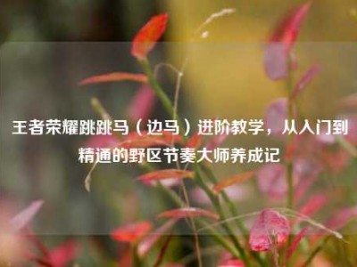 王者荣耀跳跳马（边马）进阶教学，从入门到精通的野区节奏大师养成记